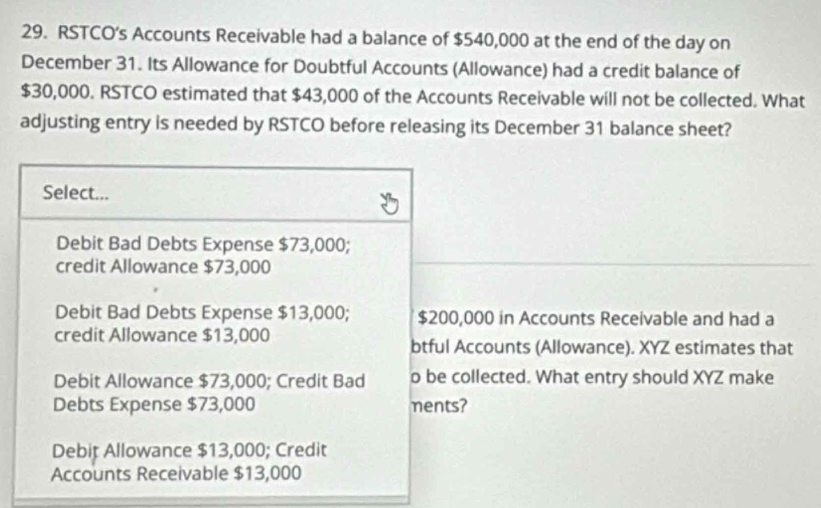 29. rstcos accounts receivable had a balance of $540,000 at the end of the day on december 31. its allowance for doubtful accounts (allowance) had a credit balance of $30,000. rstco estimated that $43,000 of the accounts receivable will not be collected. what adjusting entry is needed by rstco before releasing its december 31 balance sheet? select... debit bad debts expense $73,000; credit allowance $73,000 debit bad debts expense $13,000; credit allowance $13,000 debit allowance $73,000; credit bad debts expense $73,000 debit allowance $13,000; credit accounts receivable $13,000