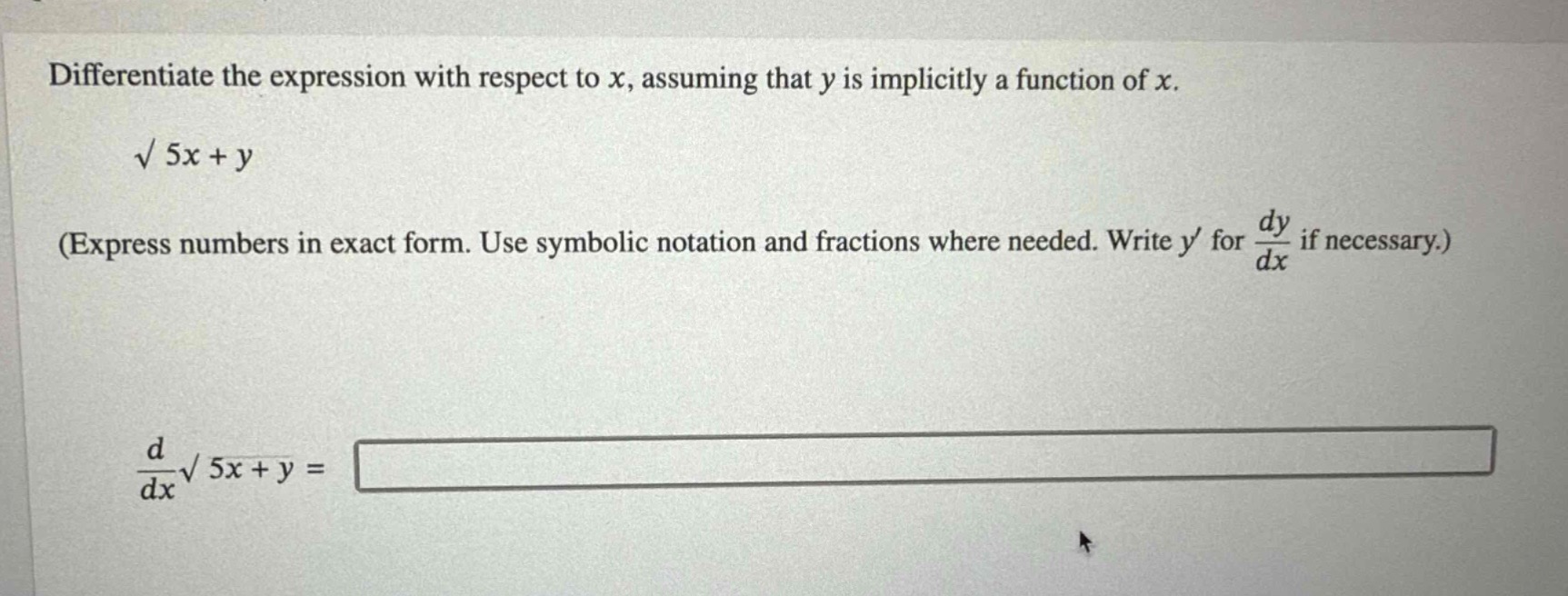 differentiate the expression with respect to $x$, assuming that $y$ is implicitly a function of $x$.\n$sqrt{5x + y}$\n(express numbers in exact form. use symbolic notation and fractions where needed. write $y$ for $\frac{dy}{dx}$ if necessary.)\n$\frac{d}{dx}sqrt{5x + y}=$