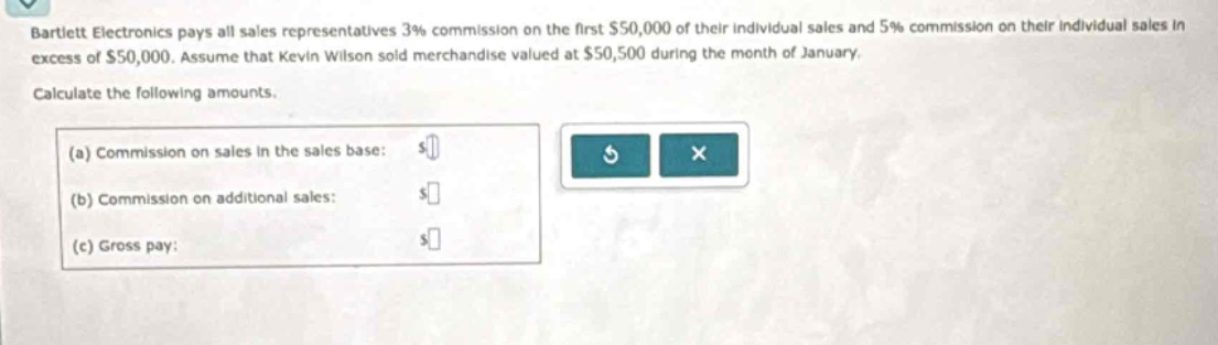 bartlett electronics pays all sales representatives 3% commission on the first $50,000 of their individual sales and 5% commission on their individual sales in excess of $50,000. assume that kevin wilson sold merchandise valued at $50,500 during the month of january. calculate the following amounts. (a) commission on sales in the sales base: $ (b) commission on additional sales: $ (c) gross pay: $