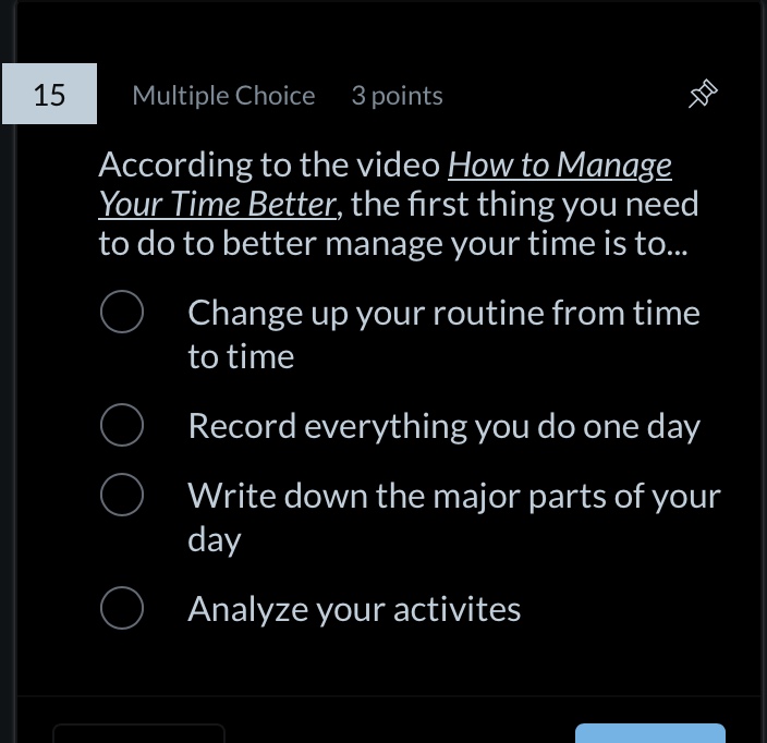15 multiple choice 3 points according to the video how to manage your time better, the first thing you need to do to better manage your time is to... change up your routine from time to time record everything you do one day write down the major parts of your day analyze your activites