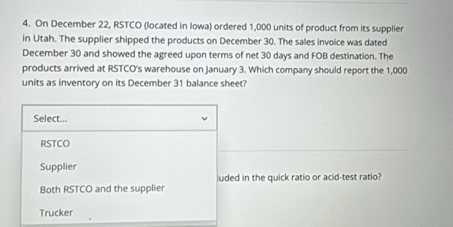 4. on december 22, rstco (located in iowa) ordered 1,000 units of product from its supplier in utah. the supplier shipped the products on december 30. the sales invoice was dated december 30 and showed the agreed upon terms of net 30 days and fob destination. the products arrived at rstco’s warehouse on january 3. which company should report the 1,000 units as inventory on its december 31 balance sheet? select... rstco supplier both rstco and the supplier trucker luded in the quick ratio or acid - test ratio?