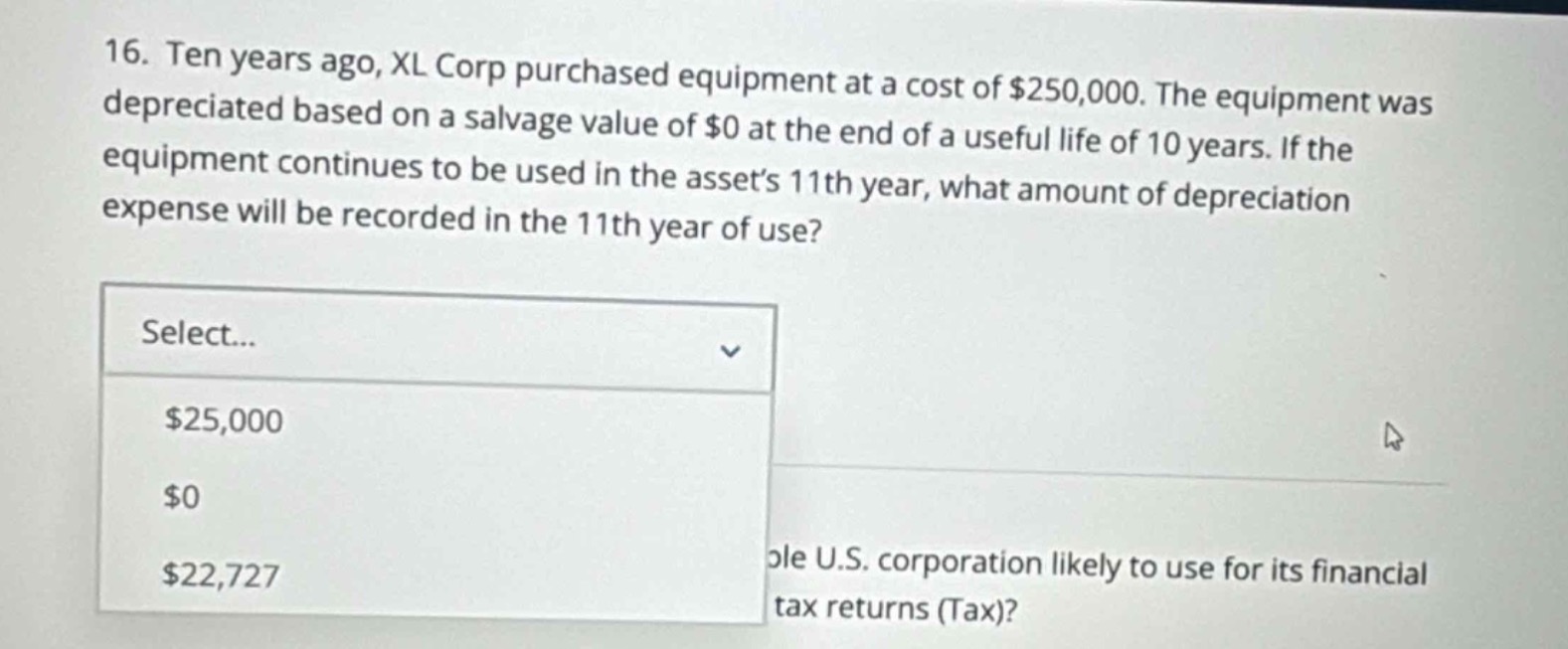 16. ten years ago, xl corp purchased equipment at a cost of $250,000. the equipment was depreciated based on a salvage value of $0 at the end of a useful life of 10 years. if the equipment continues to be used in the assets 11th year, what amount of depreciation expense will be recorded in the 11th year of use? select... $25,000 $0 $22,727