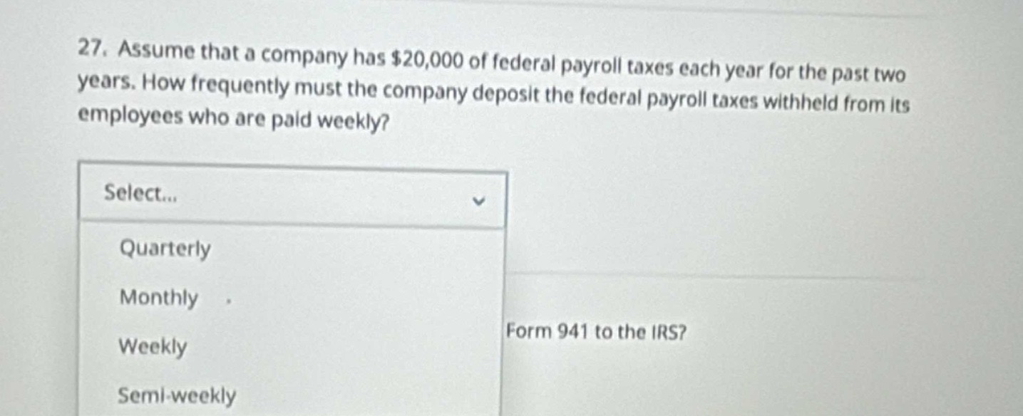 27. assume that a company has $20,000 of federal payroll taxes each year for the past two years. how frequently must the company deposit the federal payroll taxes withheld from its employees who are paid weekly? select... quarterly monthly weekly semi - weekly form 941 to the irs?