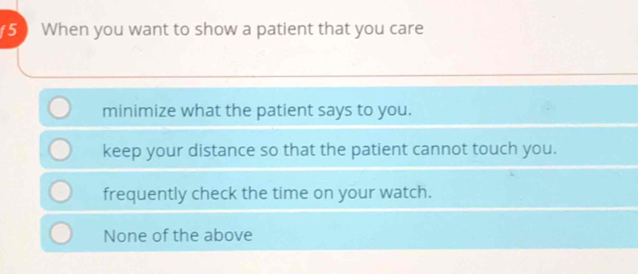 when you want to show a patient that you care\nminimize what the patient says to you.\nkeep your distance so that the patient cannot touch you.\nfrequently check the time on your watch.\nnone of the above