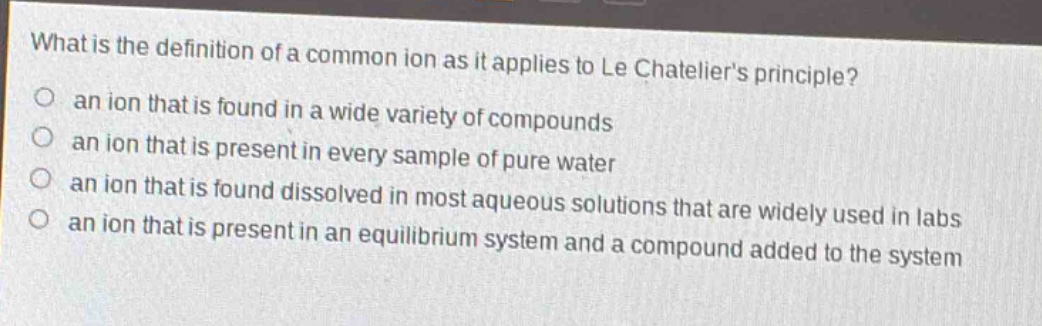 what is the definition of a common ion as it applies to le chateliers principle?\n an ion that is found in a wide variety of compounds\n an ion that is present in every sample of pure water\n an ion that is found dissolved in most aqueous solutions that are widely used in labs\n an ion that is present in an equilibrium system and a compound added to the system