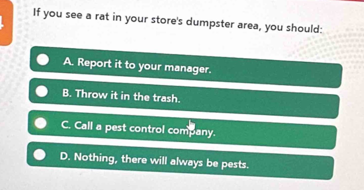 if you see a rat in your stores dumpster area, you should: a. report it to your manager. b. throw it in the trash. c. call a pest control company. d. nothing, there will always be pests.