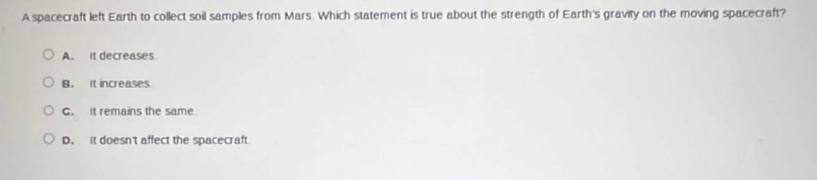 a spacecraft left earth to collect soil samples from mars. which statement is true about the strength of earths gravity on the moving spacecraft?\na. it decreases.\nb. it increases.\nc. it remains the same.\nd. it doesnt affect the spacecraft.
