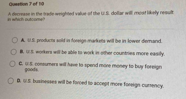 question 7 of 10\na decrease in the trade - weighted value of the u.s. dollar will most likely result in which outcome?\na. u.s. products sold in foreign markets will be in lower demand.\nb. u.s. workers will be able to work in other countries more easily.\nc. u.s. consumers will have to spend more money to buy foreign goods.\nd. u.s. businesses will be forced to accept more foreign currency.