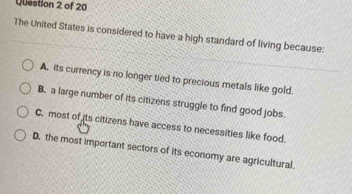 question 2 of 20\nthe united states is considered to have a high standard of living because:\na. its currency is no longer tied to precious metals like gold.\nb. a large number of its citizens struggle to find good jobs.\nc. most of its citizens have access to necessities like food.\nd. the most important sectors of its economy are agricultural.