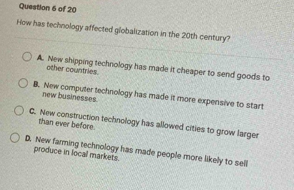 question 6 of 20\nhow has technology affected globalization in the 20th century?\na. new shipping technology has made it cheaper to send goods to other countries.\nb. new computer technology has made it more expensive to start new businesses.\nc. new construction technology has allowed cities to grow larger than ever before.\nd. new farming technology has made people more likely to sell produce in local markets.