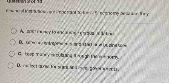 question 3 of 10\nfinancial institutions are important to the u.s. economy because they:\na. print money to encourage gradual inflation.\nb. serve as entrepreneurs and start new businesses.\nc. keep money circulating through the economy.\nd. collect taxes for state and local governments.