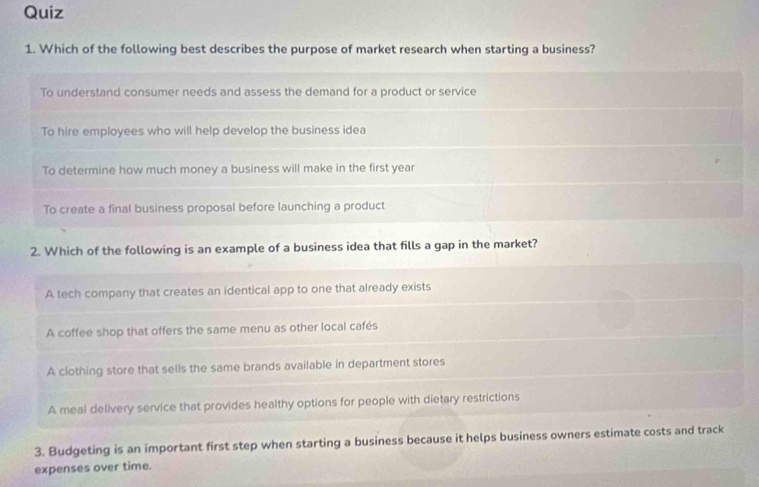 quiz\n1. which of the following best describes the purpose of market research when starting a business?\nto understand consumer needs and assess the demand for a product or service\nto hire employees who will help develop the business idea\nto determine how much money a business will make in the first year\nto create a final business proposal before launching a product\n2. which of the following is an example of a business idea that fills a gap in the market?\na tech company that creates an identical app to one that already exists\na coffee shop that offers the same menu as other local cafés\na clothing store that sells the same brands available in department stores\na meal delivery service that provides healthy options for people with dietary restrictions\n3. budgeting is an important first step when starting a business because it helps business owners estimate costs and track expenses over time.