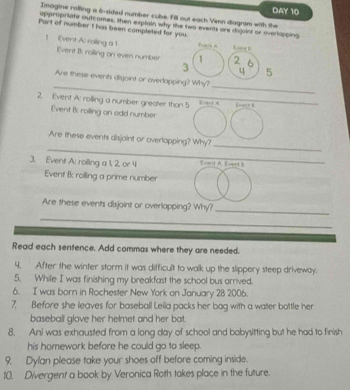 imagine rolling a 6 - sided number cube. fill out each venn diagram with the appropriate outcomes, then explain why the two events are disjoint or overlapping. part of number 1 has been completed for you.\n1. event a: rolling a 1\nevent b: rolling an even number\nare these events disjoint or overlapping? why?\n2. event a: rolling a number greater than 5\nevent b: rolling an odd number\nare these events disjoint or overlapping? why?\n3. event a: rolling a 1, 2 or 4\nevent b: rolling a prime number\nare these events disjoint or overlapping? why?\nread each sentence. add commas where they are needed.\n4. after the winter storm it was difficult to walk up the slippery steep driveway.\n5. while i was finishing my breakfast the school bus arrived.\n6. i was born in rochester new york on january 28 2006.\n7. before she leaves for baseball leila packs her bag with a water bottle her baseball glove her helmet and her bat.\n8. ani was exhausted from a long day of school and babysitting but he had to finish his homework before he could go to sleep.\n9. dylan please take your shoes off before coming inside.\n10. divergent a book by veronica roth takes place in the future.