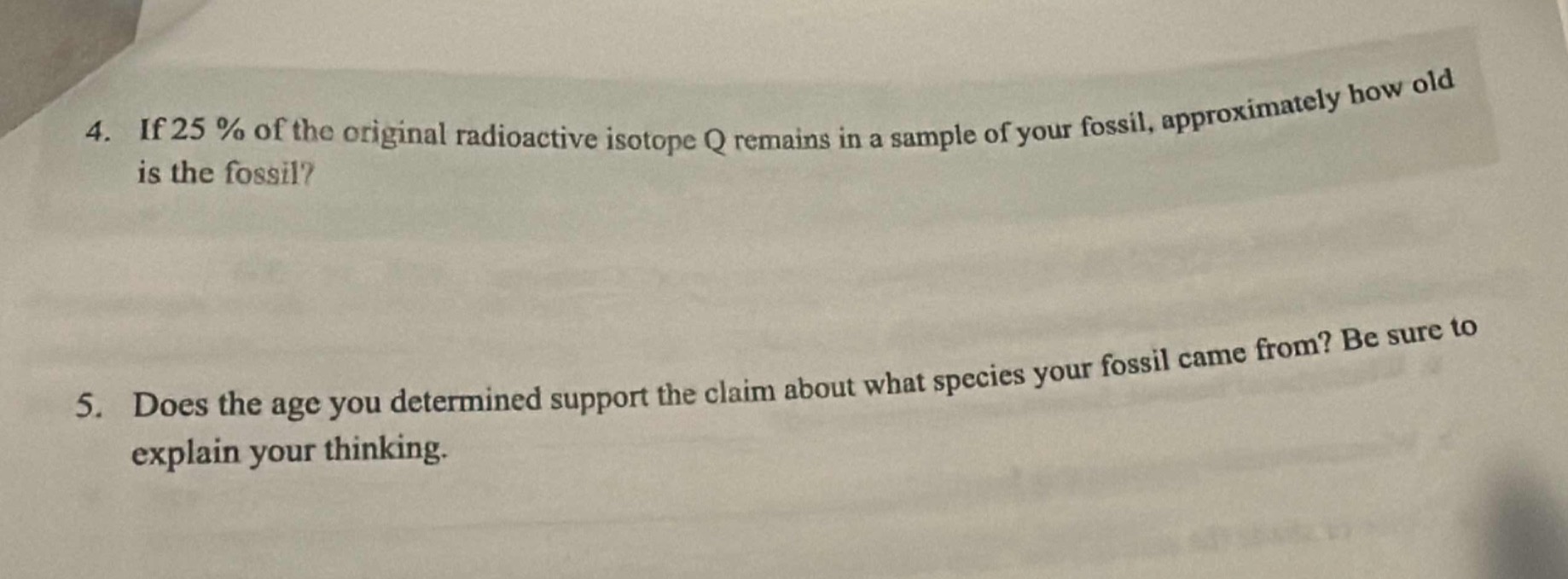 4. if 25 % of the original radioactive isotope q remains in a sample of your fossil, approximately how old is the fossil?\n5. does the age you determined support the claim about what species your fossil came from? be sure to explain your thinking.