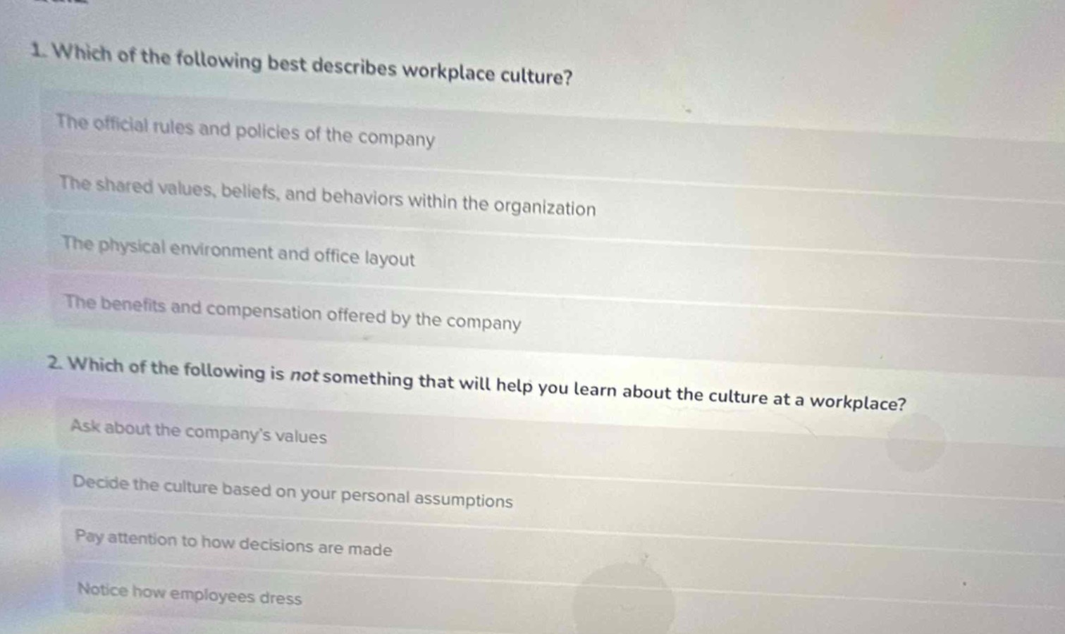 1. which of the following best describes workplace culture?\nthe official rules and policies of the company\nthe shared values, beliefs, and behaviors within the organization\nthe physical environment and office layout\nthe benefits and compensation offered by the company\n2. which of the following is not something that will help you learn about the culture at a workplace?\nask about the company’s values\ndecide the culture based on your personal assumptions\npay attention to how decisions are made\nnotice how employees dress
