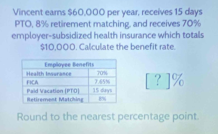 vincent earns $60,000 per year, receives 15 days pto, 8% retirement matching, and receives 70% employer - subsidized health insurance which totals $10,000. calculate the benefit rate.\n\n|employee benefits| |\n|--|--|\n|health insurance|70%|\n|fica|7.65%|\n|paid vacation (pto)|15 days|\n|retirement matching|8%|\n\nround to the nearest percentage point.