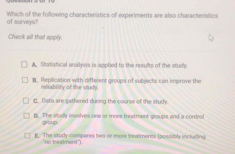 question 5 of 10\nwhich of the following characteristics of experiments are also characteristics of surveys?\ncheck all that apply.\na. statistical analysis is applied to the results of the study.\nb. replication with different groups of subjects can improve the reliability of the study.\nc. data are gathered during the course of the study.\nd. the study involves one or more treatment groups and a control group.\ne. the study compares two or more treatments (possibly including \no treatment\)