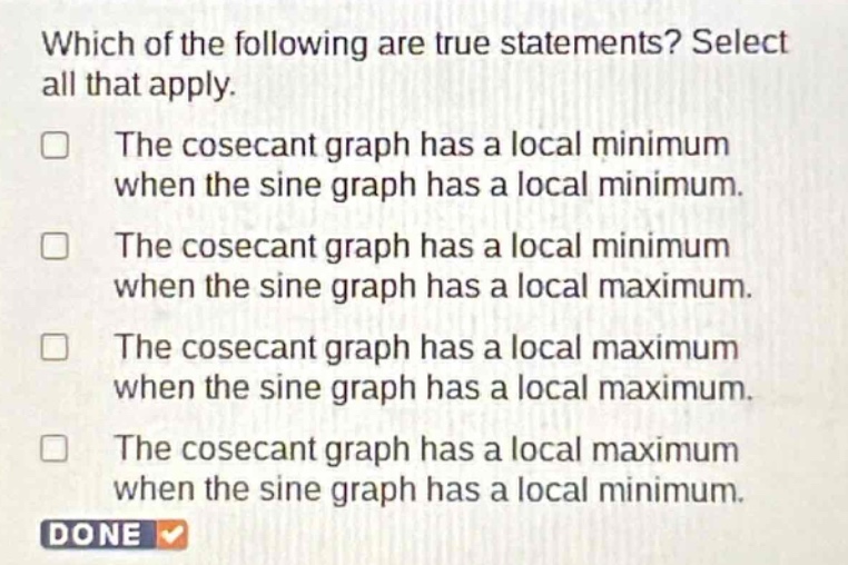 which of the following are true statements? select all that apply.\nthe cosecant graph has a local minimum when the sine graph has a local minimum.\nthe cosecant graph has a local minimum when the sine graph has a local maximum.\nthe cosecant graph has a local maximum when the sine graph has a local maximum.\nthe cosecant graph has a local maximum when the sine graph has a local minimum.