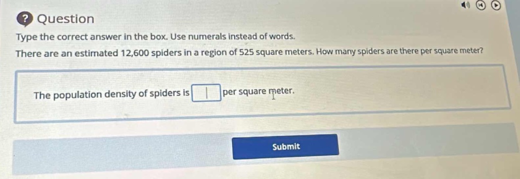question\ntype the correct answer in the box. use numerals instead of words.\nthere are an estimated 12,600 spiders in a region of 525 square meters. how many spiders are there per square meter?\nthe population density of spiders is per square meter.