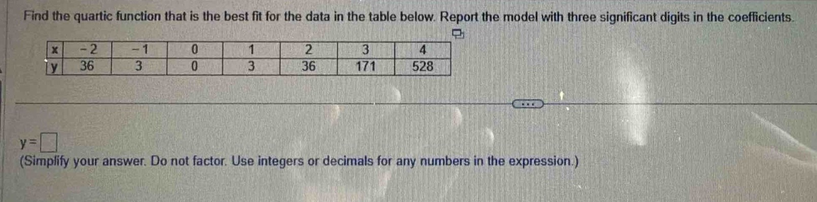 find the quartic function that is the best fit for the data in the table below. report the model with three significant digits in the coefficients.\n|x| - 2| - 1|0|1|2|3|4|\n|y|36|3|0|3|36|171|528|\ny = \n(simplify your answer. do not factor. use integers or decimals for any numbers in the expression.)