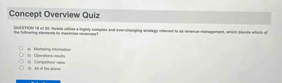 concept overview quiz\nquestion 18 of 20: hotels utilize a highly complex and ever - changing strategy referred to as revenue management, which blends which of the following elements to maximize revenues?\n a) marketing information\n b) operations results\n c) competitors rates\n d) all of the above