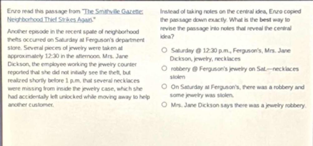 enzo read this passage from the smithville gazette: neighborhood thief strikes again. another episode in the recent spate of neighborhood thefts occurred on saturday at fergusons department store. several pieces of jewelry were taken at approximately 12:30 in the afternoon. mrs. jane dickson, the employee working the jewelry counter reported that she did not initially see the theft, but realized shortly before 1 p.m. that several necklaces were missing from inside the jewelry case, which she had accidentally left unlocked while moving away to help another customer. instead of taking notes on the central idea, enzo copied the passage down exactly. what is the best way to revise the passage into notes that reveal the central idea? saturday @ 12:30 p.m., fergusons, mrs. jane dickson, jewelry, necklaces robbery @ fergusons jewelry on sat—necklaces stolen on saturday at fergusons, there was a robbery and some jewelry was stolen. mrs. jane dickson says there was a jewelry robbery.