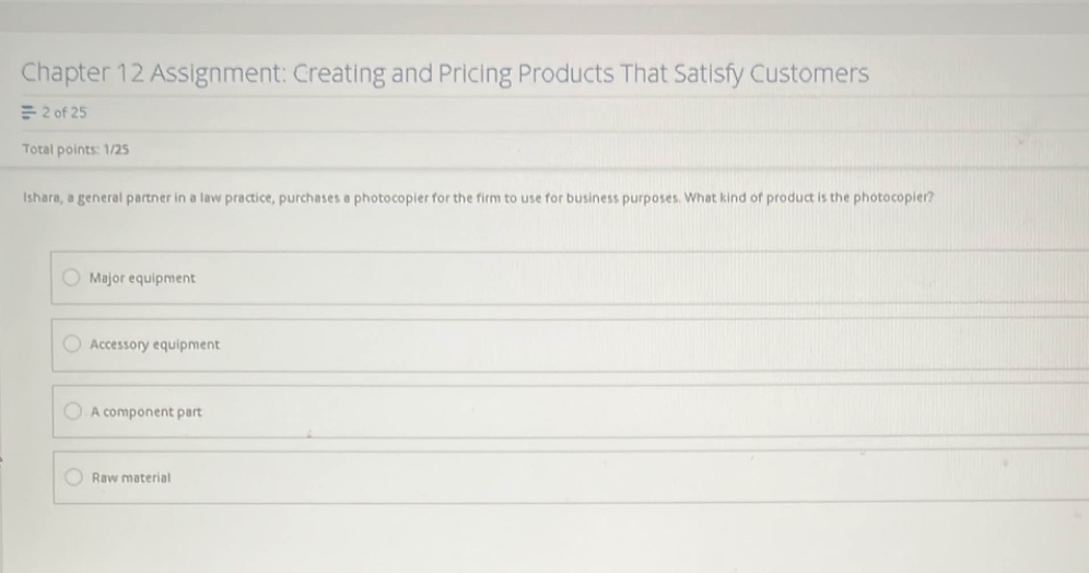 chapter 12 assignment: creating and pricing products that satisfy customers\n2 of 25\ntotal points: 1/25\nishara, a general partner in a law practice, purchases a photocopier for the firm to use for business purposes. what kind of product is the photocopier?\nmajor equipment\naccessory equipment\na component part\nraw material