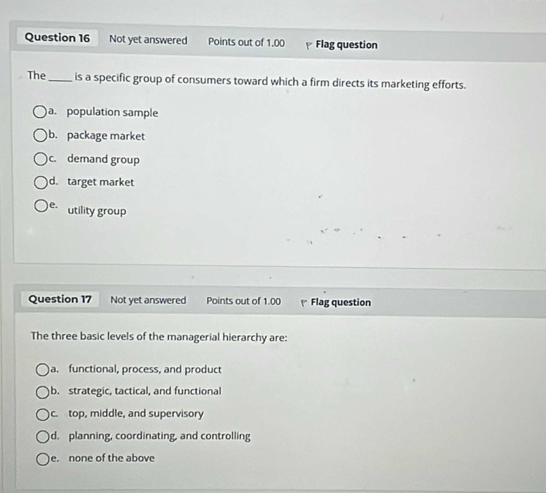 question 16 not yet answered points out of 1.00 flag question\nthe ____ is a specific group of consumers toward which a firm directs its marketing efforts.\n\na. population sample\nb. package market\nc. demand group\nd. target market\ne. utility group\n\nquestion 17 not yet answered points out of 1.00 flag question\nthe three basic levels of the managerial hierarchy are:\n\na. functional, process, and product\nb. strategic, tactical, and functional\nc. top, middle, and supervisory\nd. planning, coordinating, and controlling\ne. none of the above