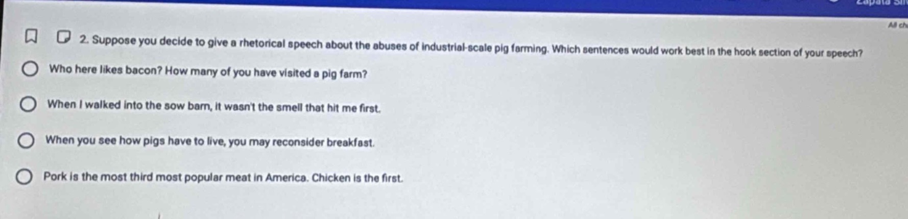 2. suppose you decide to give a rhetorical speech about the abuses of industrial - scale pig farming. which sentences would work best in the hook section of your speech?\nwho here likes bacon? how many of you have visited a pig farm?\nwhen i walked into the sow barn, it wasnt the smell that hit me first.\nwhen you see how pigs have to live, you may reconsider breakfast.\npork is the most third most popular meat in america. chicken is the first.