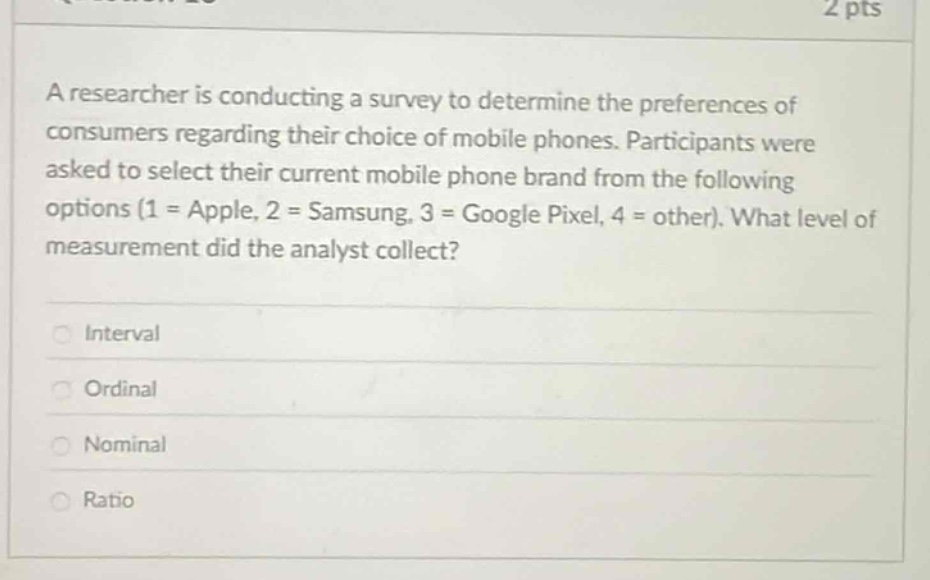 a researcher is conducting a survey to determine the preferences of consumers regarding their choice of mobile phones. participants were asked to select their current mobile phone brand from the following options (1 = apple, 2 = samsung, 3 = google pixel, 4 = other). what level of measurement did the analyst collect?\ninterval\nordinal\nnominal\nratio