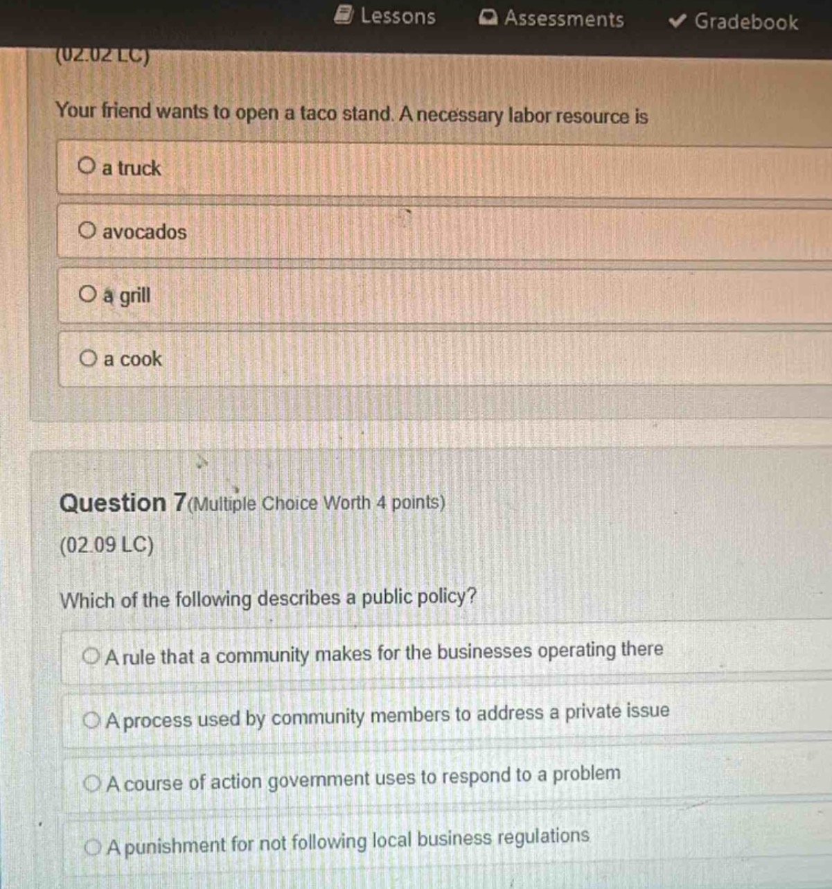 (02.02 lc)\nyour friend wants to open a taco stand. a necessary labor resource is\na truck\navocados\na grill\na cook\nquestion 7(multiple choice worth 4 points)\n(02.09 lc)\nwhich of the following describes a public policy?\na rule that a community makes for the businesses operating there\na process used by community members to address a private issue\na course of action government uses to respond to a problem\na punishment for not following local business regulations