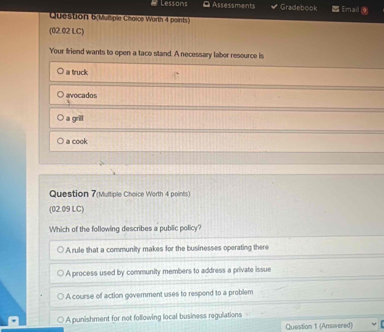 question 6(multiple choice worth 4 points)\n(02.02 lc)\nyour friend wants to open a taco stand. a necessary labor resource is\na truck\navocados\na grill\na cook\n\nquestion 7(multiple choice worth 4 points)\n(02.09 lc)\nwhich of the following describes a public policy?\na rule that a community makes for the businesses operating there\na process used by community members to address a private issue\na course of action government uses to respond to a problem\na punishment for not following local business regulations