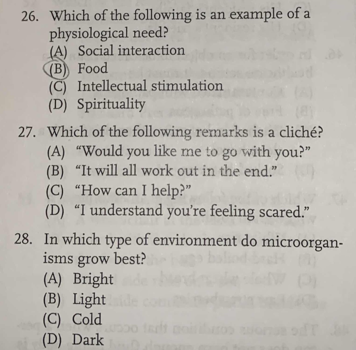 26. which of the following is an example of a physiological need? (a) social interaction (b) food (c) intellectual stimulation (d) spirituality\n27. which of the following remarks is a cliché? (a) “would you like me to go with you?” (b) “it will all work out in the end.” (c) “how can i help?” (d) “i understand you’re feeling scared.”\n28. in which type of environment do microorganisms grow best? (a) bright (b) light (c) cold (d) dark