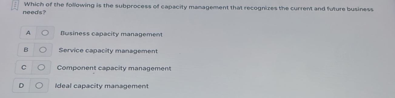 which of the following is the subprocess of capacity management that recognizes the current and future business needs?\na business capacity management\nb service capacity management\nc component capacity management\nd ideal capacity management