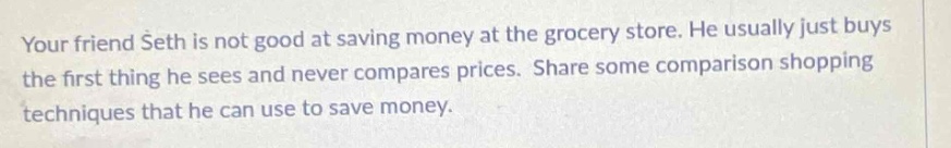 your friend seth is not good at saving money at the grocery store. he usually just buys the first thing he sees and never compares prices. share some comparison shopping techniques that he can use to save money.
