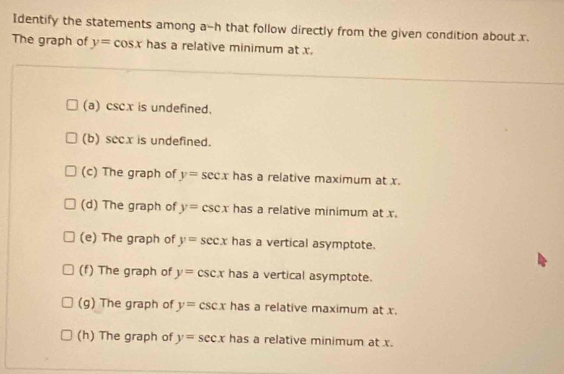 identify the statements among a - h that follow directly from the given condition about x. the graph of (y = cos x) has a relative minimum at x.\n(a) (csc x) is undefined.\n(b) (sec x) is undefined.\n(c) the graph of (y=sec x) has a relative maximum at x.\n(d) the graph of (y = csc x) has a relative minimum at x.\n(e) the graph of (y=sec x) has a vertical asymptote.\n(f) the graph of (y = csc x) has a vertical asymptote.\n(g) the graph of (y = csc x) has a relative maximum at x.\n(h) the graph of (y=sec x) has a relative minimum at x.