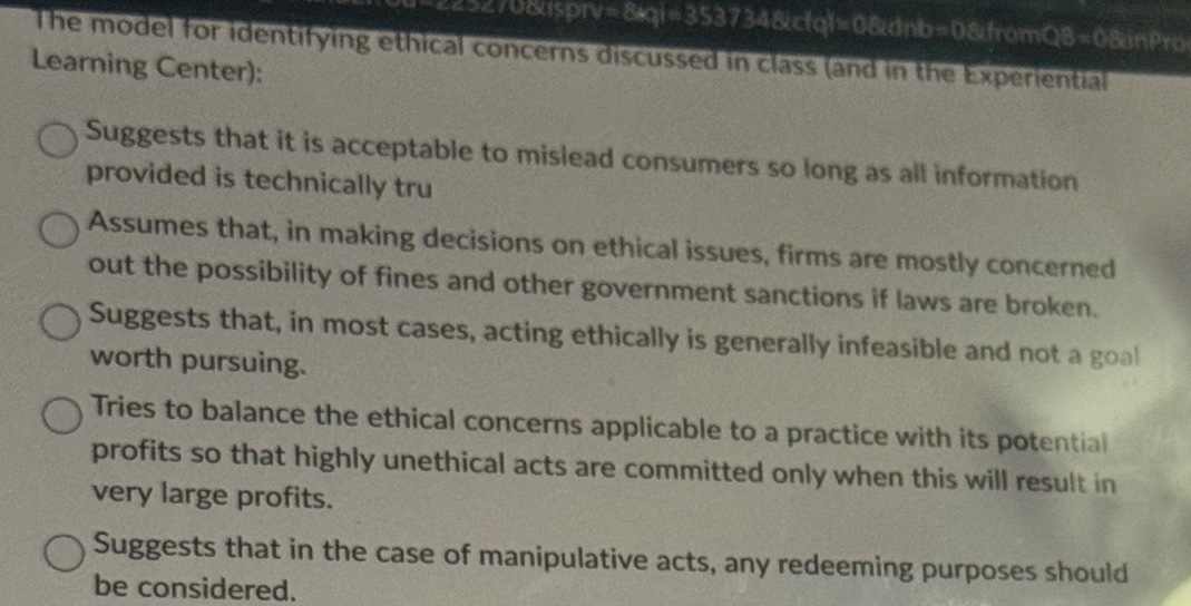 the model for identifying ethical concerns discussed in class (and in the experiential learning center):\nsuggests that it is acceptable to mislead consumers so long as all information provided is technically tru\nassumes that, in making decisions on ethical issues, firms are mostly concerned out the possibility of fines and other government sanctions if laws are broken.\nsuggests that, in most cases, acting ethically is generally infeasible and not a goal worth pursuing.\ntries to balance the ethical concerns applicable to a practice with its potential profits so that highly unethical acts are committed only when this will result in very large profits.\nsuggests that in the case of manipulative acts, any redeeming purposes should be considered.