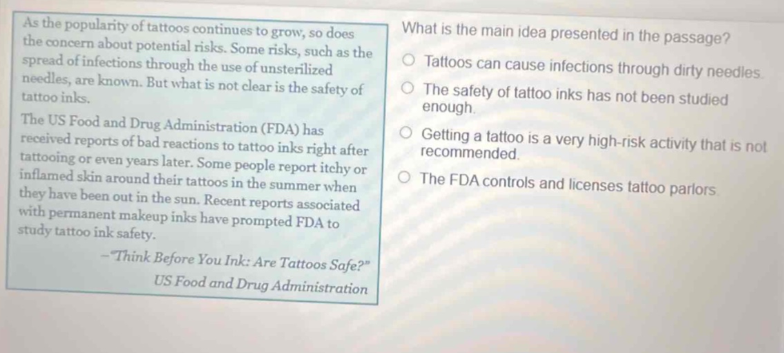 as the popularity of tattoos continues to grow, so does the concern about potential risks. some risks, such as the spread of infections through the use of unsterilized needles, are known. but what is not clear is the safety of tattoo inks. the us food and drug administration (fda) has received reports of bad reactions to tattoo inks right after tattooing or even years later. some people report itchy or inflamed skin around their tattoos in the summer when they have been out in the sun. recent reports associated with permanent makeup inks have prompted fda to study tattoo ink safety. - think before you ink: are tattoos safe? us food and drug administration what is the main idea presented in the passage? tattoos can cause infections through dirty needles. the safety of tattoo inks has not been studied enough. getting a tattoo is a very high - risk activity that is not recommended. the fda controls and licenses tattoo parlors