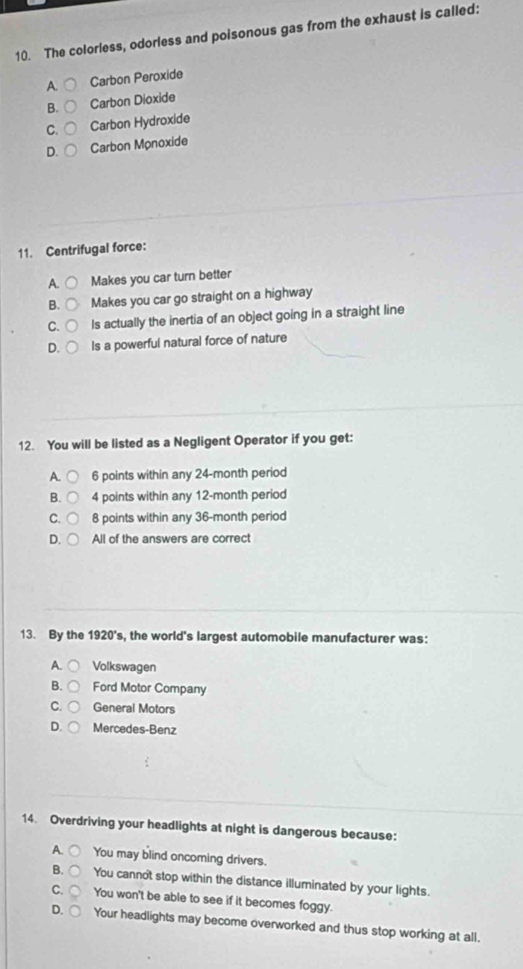 10. the colorless, odorless and poisonous gas from the exhaust is called:\na. carbon peroxide\nb. carbon dioxide\nc. carbon hydroxide\nd. carbon monoxide\n\n11. centrifugal force:\na. makes you car turn better\nb. makes you car go straight on a highway\nc. is actually the inertia of an object going in a straight line\nd. is a powerful natural force of nature\n\n12. you will be listed as a negligent operator if you get:\na. 6 points within any 24 - month period\nb. 4 points within any 12 - month period\nc. 8 points within any 36 - month period\nd. all of the answers are correct\n\n13. by the 1920’s, the world’s largest automobile manufacturer was:\na. volkswagen\nb. ford motor company\nc. general motors\nd. mercedes - benz\n\n14. overdriving your headlights at night is dangerous because:\na. you may blind oncoming drivers.\nb. you cannot stop within the distance illuminated by your lights.\nc. you won’t be able to see if it becomes foggy.\nd. your headlights may become overworked and thus stop working at all.