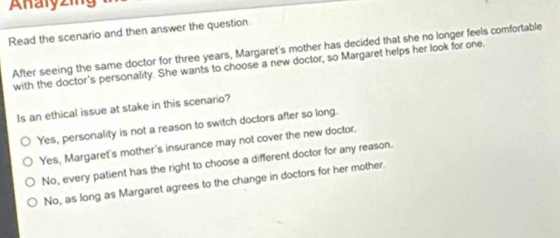 read the scenario and then answer the question. after seeing the same doctor for three years, margarets mother has decided that she no longer feels comfortable with the doctors personality. she wants to choose a new doctor, so margaret helps her look for one. is an ethical issue at stake in this scenario? yes, personality is not a reason to switch doctors after so long. yes, margarets mothers insurance may not cover the new doctor. no, every patient has the right to choose a different doctor for any reason. no, as long as margaret agrees to the change in doctors for her mother.