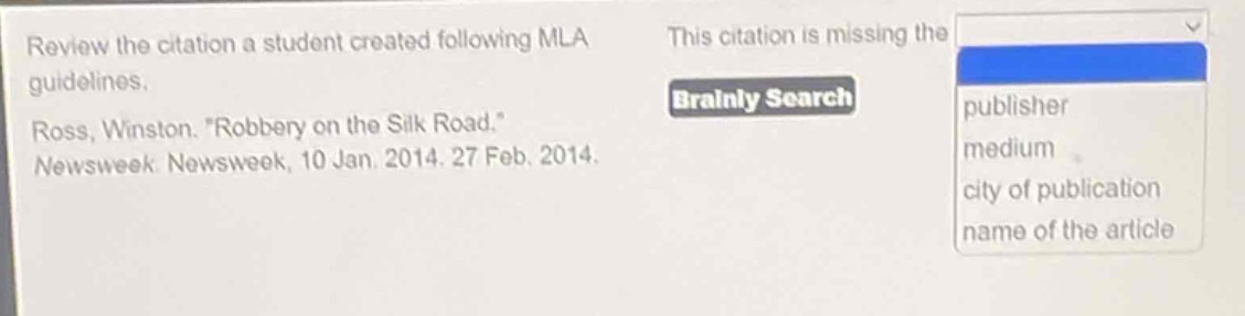 review the citation a student created following mla guidelines. ross, winston. \robbery on the silk road.\ newsweek newsweek, 10 jan. 2014. 27 feb. 2014. this citation is missing the publisher medium city of publication name of the article