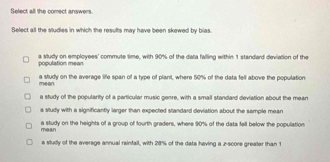 select all the correct answers. select all the studies in which the results may have been skewed by bias. a study on employees commute time, with 90% of the data falling within 1 standard deviation of the population mean a study on the average life span of a type of plant, where 50% of the data fell above the population mean a study of the popularity of a particular music genre, with a small standard deviation about the mean a study with a significantly larger than expected standard deviation about the sample mean a study on the heights of a group of fourth - graders, where 90% of the data fell below the population mean a study of the average annual rainfall, with 28% of the data having a z - score greater than 1