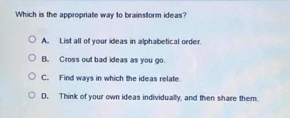 which is the appropriate way to brainstorm ideas?\na. list all of your ideas in alphabetical order.\nb. cross out bad ideas as you go.\nc. find ways in which the ideas relate.\nd. think of your own ideas individually, and then share them.