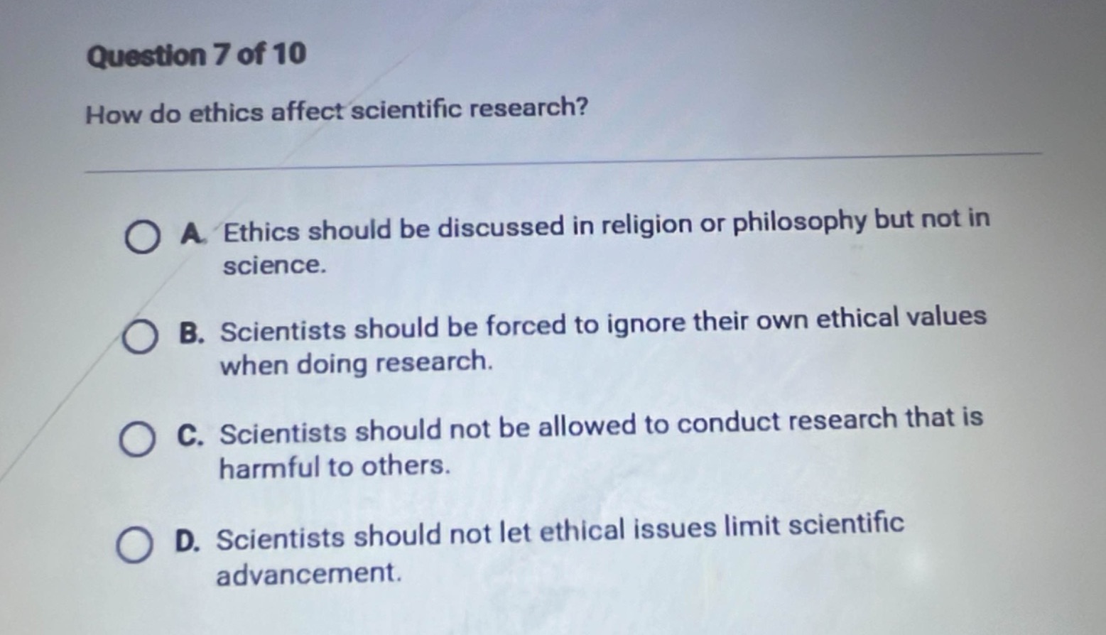 question 7 of 10\nhow do ethics affect scientific research?\na. ethics should be discussed in religion or philosophy but not in science.\nb. scientists should be forced to ignore their own ethical values when doing research.\nc. scientists should not be allowed to conduct research that is harmful to others.\nd. scientists should not let ethical issues limit scientific advancement.