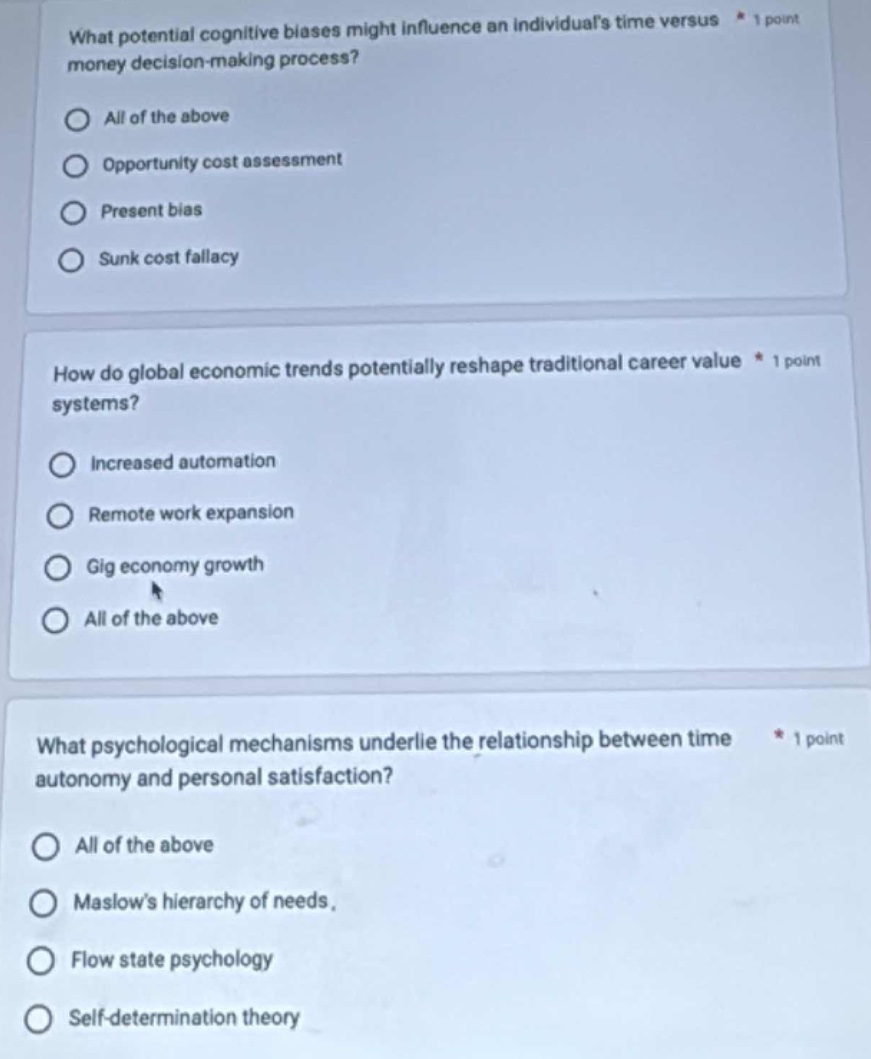 what potential cognitive biases might influence an individuals time versus money decision - making process?\nall of the above\nopportunity cost assessment\npresent bias\nsunk cost fallacy\n\nhow do global economic trends potentially reshape traditional career value systems?\nincreased automation\nremote work expansion\ngig economy growth\nall of the above\n\nwhat psychological mechanisms underlie the relationship between time autonomy and personal satisfaction?\nall of the above\nmaslows hierarchy of needs.\nflow state psychology\nself - determination theory