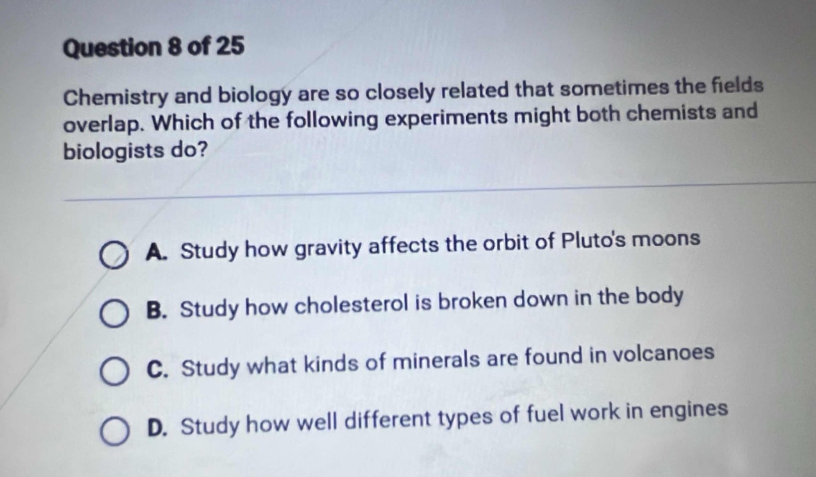 question 8 of 25\nchemistry and biology are so closely related that sometimes the fields overlap. which of the following experiments might both chemists and biologists do?\na. study how gravity affects the orbit of plutos moons\nb. study how cholesterol is broken down in the body\nc. study what kinds of minerals are found in volcanoes\nd. study how well different types of fuel work in engines