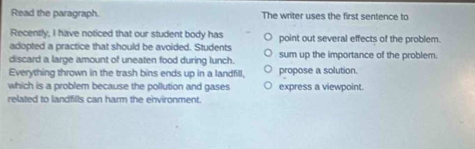 read the paragraph. recently, i have noticed that our student body has adopted a practice that should be avoided. students discard a large amount of uneaten food during lunch. everything thrown in the trash bins ends up in a landfill, which is a problem because the pollution and gases related to landfills can harm the environment. the writer uses the first sentence to\npoint out several effects of the problem.\nsum up the importance of the problem.\npropose a solution.\nexpress a viewpoint.