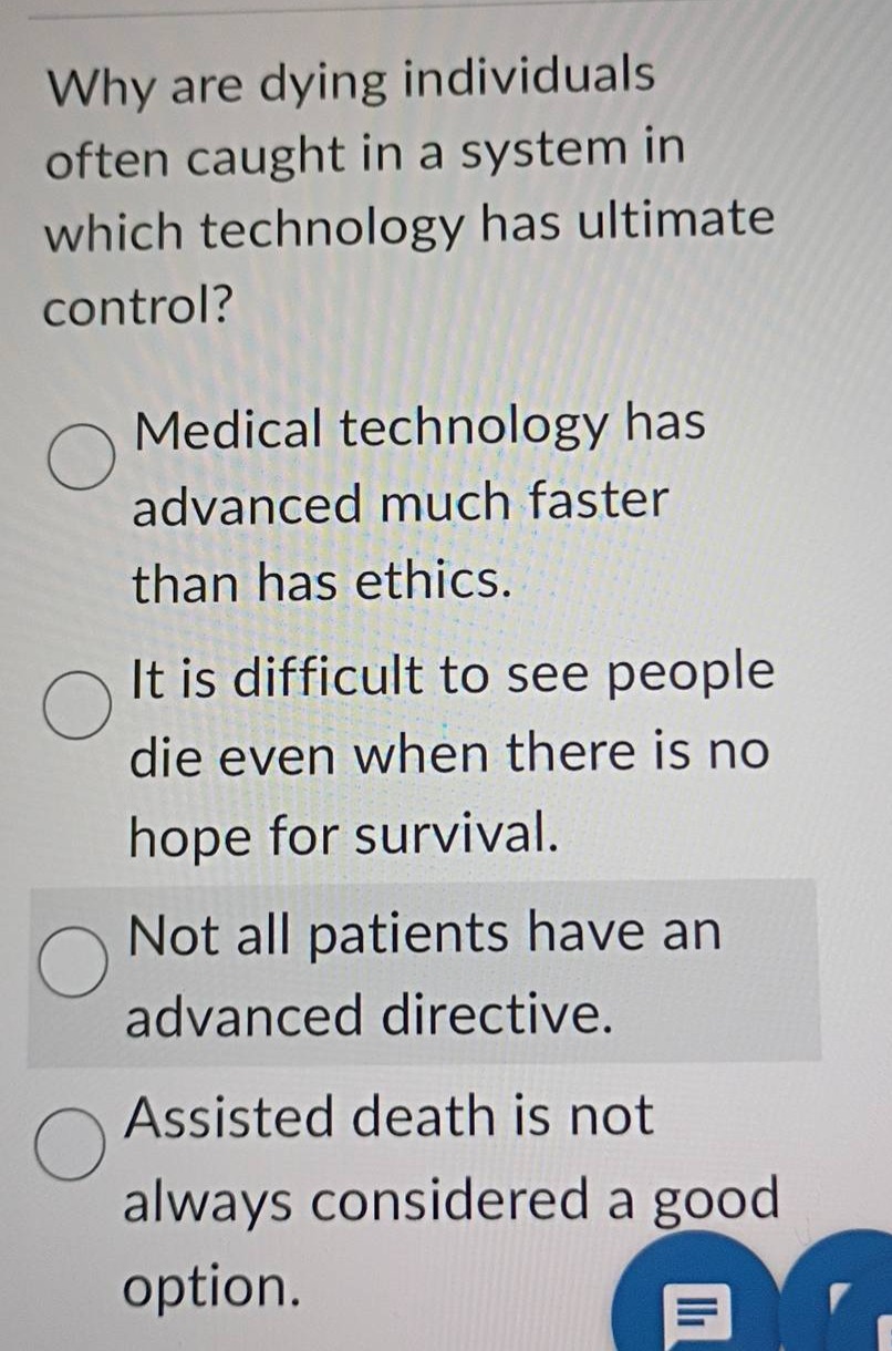 why are dying individuals often caught in a system in which technology has ultimate control?\nmedical technology has advanced much faster than has ethics.\nit is difficult to see people die even when there is no hope for survival.\nnot all patients have an advanced directive.\nassisted death is not always considered a good option.