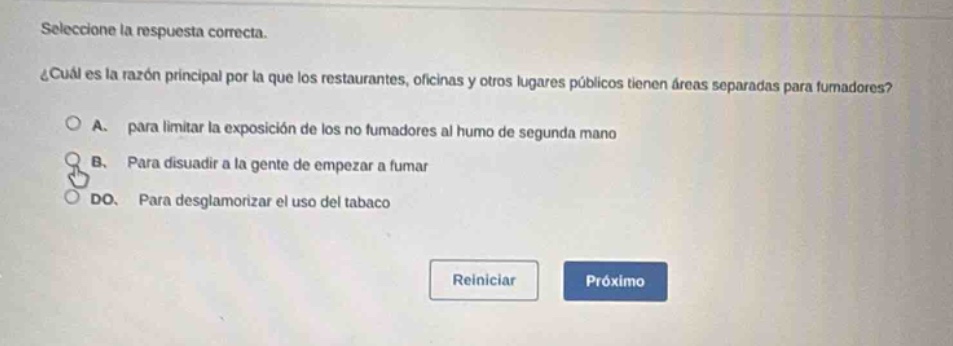 seleccione la respuesta correcta. ¿cuál es la razón principal por la que los restaurantes, oficinas y otros lugares públicos tienen áreas separadas para fumadores?\na. para limitar la exposición de los no fumadores al humo de segunda mano\nb. para disuadir a la gente de empezar a fumar\ndo. para desglamorizar el uso del tabaco\nreiniciar próximo