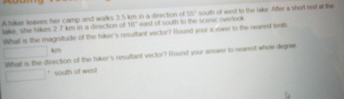 a hiker leaves her camp and walks 3.5 km in a direction of 55° south of west to the lake. after a short rest at the lake, she hikes 2.7 km in a direction of 16° east of south to the scenic overlook. what is the magnitude of the hikers resultant vector? round your answer to the nearest tenth. km what is the direction of the hikers resultant vector? round your answer to nearest whole degree. ° south of west